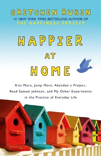 Happier at Home. Kiss More, Jump More, Abandon a Project, Read Samuel Johnson, and My Other Experiments in the Practice of Everyday Life