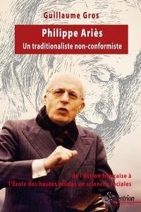 Guillaume Gros - Philippe Ariès, un traditionaliste non-conformiste - De l'Action française à l'Ecole des hautes études en sciences sociales (1914-1984).