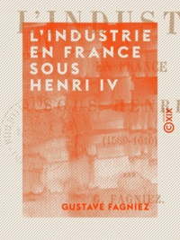 Gustave Fagniez - L'Industrie en France sous Henri IV - 1589-1610.