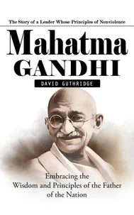 Mahatma Gandhi: The Story of a Leader Whose Principles of Nonviolence (Embracing the Wisdom and Principles of the Father of the Nation)