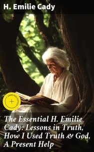 The Essential H. Emilie Cady: Lessons in Truth, How I Used Truth & God, A Present Help