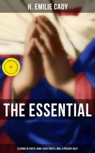 The Essential H. Emilie Cady: Lessons in Truth, How I Used Truth &amp; God, A Present Help