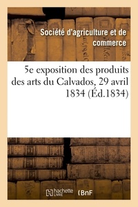 D'agriculture et de commerce Société - 5e exposition publique des produits des arts du département du Calvados - Société royale d'agriculture et de commerce de Caen, 29 avril 1834.