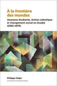 Philippe Volpé - À la frontière des mondes - Jeunesse étudiante, Action catholique et changement social en Acadie (1900-1970).