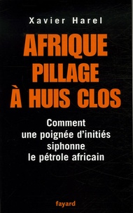 Xavier Harel - Afrique, pillage à huis clos - Comment une poignée d'initiés siphonne le pétrole africain.