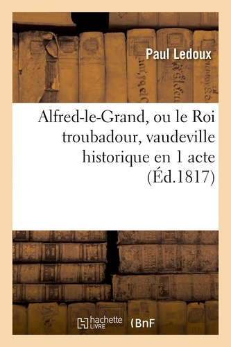 Paul Ledoux - Alfred-le-Grand, ou le Roi troubadour, vaudeville historique en 1 acte.