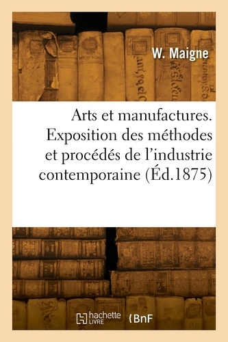 W. Maigne - Arts et manufactures. Exposition des méthodes et procédés de l'industrie contemporaine.