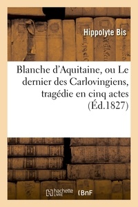 Hippolyte Bis - Blanche d'Aquitaine, ou Le dernier des Carlovingiens, tragédie en cinq actes.
