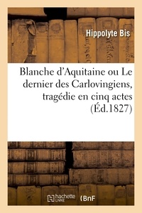 Hippolyte Bis - Blanche d'Aquitaine ou Le dernier des Carlovingiens, tragédie en cinq actes.