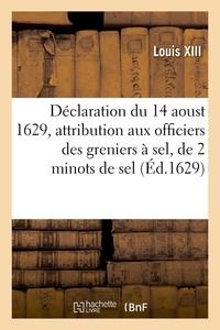 Xiii Louis - Déclaration du roy du 14 aoust 1629, attribution à chacun des officiers des greniers à sel - du Royaume, de deux minots de sel pour leur provision, francs et exempts de tous droicts et frais.