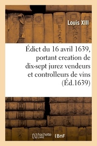Xiii Louis - Édict du roy du 16 avril 1639, portant creation de 17 jurez vendeurs et controlleurs de vins - pour estre unis et incorporez avec les anciens jurez vendeurs et controlleurs de vins de Paris.