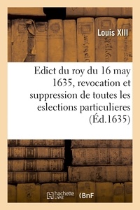 Xiii Louis - Edict du roy du 16 may 1635, revocation et suppression des eslections particulieres de France - anciennes et nouvelles et attribution de gages et droicts aux officiers des eslections principales.