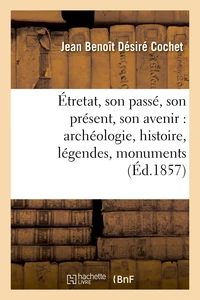 Étretat, son passé, son présent, son avenir : archéologie, histoire, légendes, monuments, rochers,