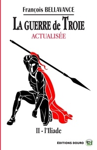 François Bellavance - La Guerre de Troie Actualisée Tome 2 : L'Iliade.