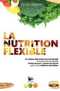 Bastien Wagener - La nutrition flexible - Un régime alimentaire personnalisable en fonction de vos objectifs. Perdez du gras et prenez du muscle grâce à une méthode scientifique.