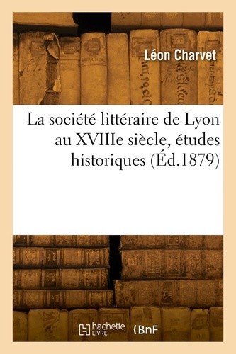 Leon Charvet - La société littéraire de Lyon au XVIIIe siècle, études historiques.