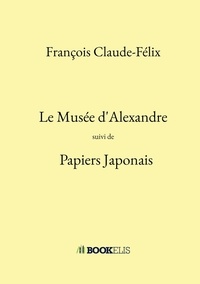 François Claude-Félix - Le Musée d'Alexandre - Suivi de Papiers Japonais.