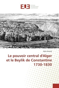 Abla Gheziel - Le pouvoir central d'Alger et le Beylik de Constantine 1730-1830.