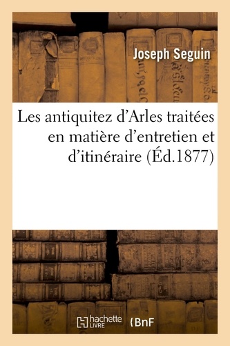 Les antiquitez d'Arles traitées en matière d'entretien et d'itinéraire. où sont décrites plusieurs nouvelles découvertes qui n'ont pas encore veu le jour. Nouvelle édition