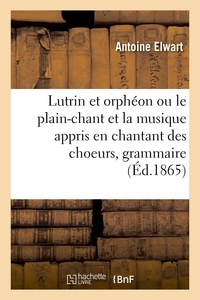 Antoine Elwart - Lutrin et orphéon ou le plain-chant et la musique appris en chantant des choeurs, grammaire pratique.