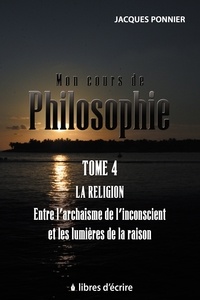 Jacques Ponnier - Mon cours de philo - Tome 4, La religion, entre l'archaïsme de l'inconscient et les lumières de la raison.