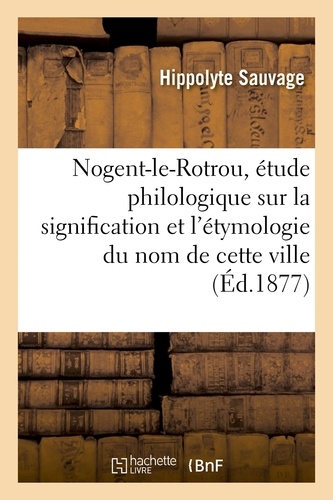 Hippolyte Sauvage - Nogent-le-Rotrou, étude philologique sur la signification et l'étymologie du nom de cette ville.