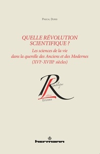 Pascal Duris - Quelle révolution scientifique ? - Les sciences de la vie dans la querelle des Anciens et des Modernes (XVIe-XVIIIe siècles).