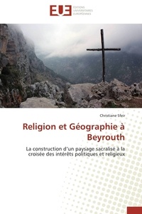 Christiane Sfeir - Religion et Géographie à Beyrouth - La construction d'un paysage sacralisé à la croisée des intérêts politiques et religieux.