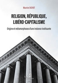 Maurice Sachot - Religion, République, Libéro-capitalisme - Origine et métamorphoses d'une instance instituante.
