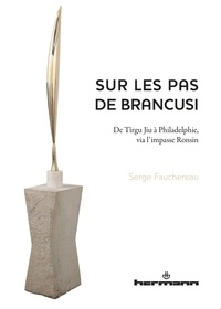 Serge Fauchereau - Sur les pas de Brancusi - De Tîrgu Jiu à Philadelphie, via l'impasse Ronsin.