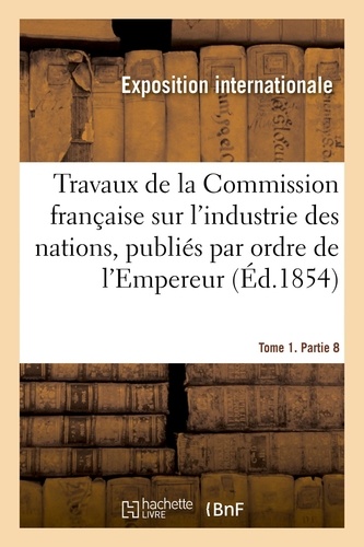 Travaux de la Commission française sur l'industrie des nations. Tome 1. Partie 8. publiés par ordre de l'Empereur