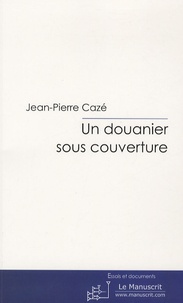 Jean-Pierre Cazé - Un douanier sous couverture - L'infiltration des filières de drogue.