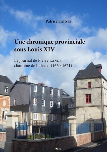 Patrice Lajoye - Une chronique provinciale sous Louis XIV. Le journal de Pierre Lange, chanoine de Lisieux 1660-1671.