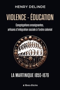Henry Delinde - Violence-Éducation - Congrégations enseignantes, artisans d'intégration sociale à l'ordre colonial - La Martinique 1850-1879.