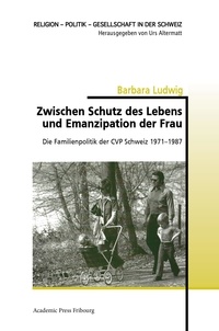 Barbara Ludwig - Zwischen Schutz des Lebens und Emanzipation der Frau - Die Familienpolitik der CVP Schweiz 1971-1987.