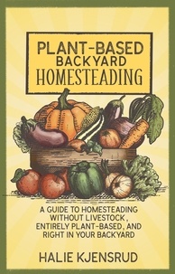  Halie Kjensrud - Plant-Based Backyard Homesteading: A Guide to Homesteading Without Livestock, Entirely Plant-Based, and Right in Your Backyard.