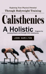 Calisthenics: Exploring Your Physical Potential Through Bodyweight Training (A Holistic Program for Building Muscle and Strength With Calisthenics)