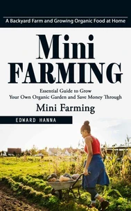 Mini Farming: A Backyard Farm and Growing Organic Food at Home (Essential Guide to Grow Your Own Organic Garden and Save Money Through Mini Farming)