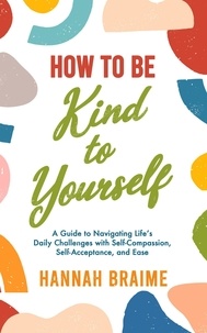  Hannah Braime - How to Be Kind to Yourself: A Guide to Navigating Life's Daily Challenges with Self-Compassion, Self-Acceptance, and Ease.