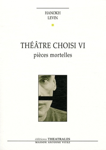 Hanokh Levin - Théâtre choisi VI - Pièces mortelles - Vie et mort de H, pique-assiette et souffre-douleur ; Requiem ; Les Pleurnicheurs.