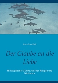 Hans-Peter Kolb - Der Glaube an die Liebe - Philosophischer Glaube zwischen Religion und Nihilismus.