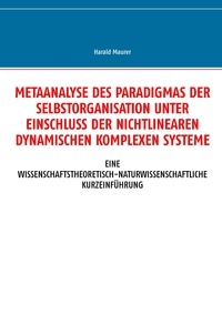 Harald Maurer - Metaanalyse des Paradigmas der Selbstorganisation unter Einschluss der nichtlinearen dynamischen komplexen Systeme - Eine wissenschaftstheoretisch-naturwissenschaftliche Kurzeinführung.