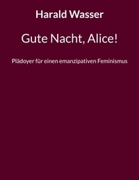 Harald Wasser - Gute Nacht, Alice! - Plädoyer für einen emanzipativen Feminismus.