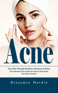 Acne: Clear Skin Through Nutrition, Hormones &amp; Detox (The Ultimate Cure Guide for How to Overcome Your Acne Forever)