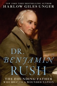 Harlow Giles Unger - Dr. Benjamin Rush - The Founding Father Who Healed a Wounded Nation.