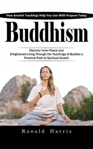 Buddhism: How Ancient Teachings Help You Live With Purpose Today (Discover Inner Peace and Enlightened Living through the Teachings of Buddha a Practical Path to Spiritual Growth)