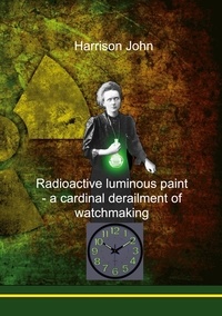 Harrison John - Radioactive Luminous Paint - a cardinal derailment of watchmaking - A little book about a monumental problem.