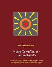 Harry Eilenstein - Magie für Anfänger - Sammelband V - Zaubersprüche, Zaubertränke, Magie-Gesten, Analogien, Schwitzhütten, Einweihungen.