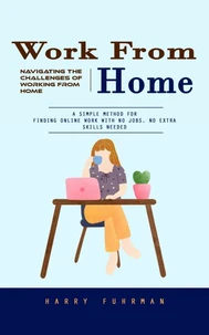 Work From Home: Navigating the Challenges of Working From Home (A Simple Method for Finding Online Work With No Jobs, No Extra Skills Needed)