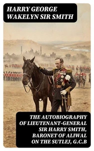 The Autobiography of Lieutenant-General Sir Harry Smith, Baronet of Aliwal on the Sutlej, G.C.B